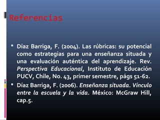 Referencias
 Díaz Barriga, F. (2004). Las rúbricas: su potencial
como estrategias para una enseñanza situada y
una evaluación auténtica del aprendizaje. Rev.
Perspectiva Educacional, Instituto de Educación
PUCV, Chile, No. 43, primer semestre, págs 51-62.
 Díaz Barriga, F. (2006). Enseñanza situada. Vínculo
entre la escuela y la vida. México: McGraw Hill,
cap.5.
 