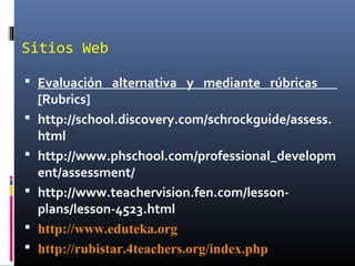Sitios Web
 Evaluación alternativa y mediante rúbricas
[Rubrics]
 http://school.discovery.com/schrockguide/assess.
html
 http://www.phschool.com/professional_developm
ent/assessment/
 http://www.teachervision.fen.com/lesson-
plans/lesson-4523.html
 http://www.eduteka.org
 http://rubistar.4teachers.org/index.php
 