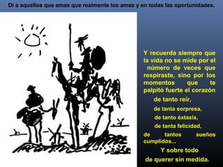 Di a aquellos que amas que realmente los amas y en todas las oportunidades.
Y recuerda siempre que
la vida no se mide por el
número de veces que
respiraste, sino por los
momentos que te
palpitó fuerte el corazón
de tanto reír,
de tanta sorpresa,
de tanto éxtasis,
de tanta felicidad,
de tantos sueños
cumplidos...
Y sobre todo
de querer sin medida.
 