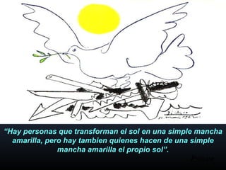 “Hay personas que transforman el sol en una simple mancha
amarilla, pero hay tambien quienes hacen de una simple
mancha amarilla el propio sol”.
 
