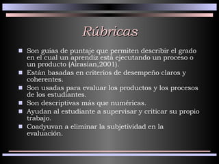 Rúbricas Son guías de puntaje que permiten describir el grado en el cual un aprendiz está ejecutando un proceso o un producto (Airasian,2001). Están basadas en criterios de desempeño claros y coherentes. Son usadas para evaluar los productos y los procesos de los estudiantes. Son descriptivas más que numéricas. Ayudan al estudiante a supervisar y criticar su propio trabajo. Coadyuvan a eliminar la subjetividad en la evaluación. 