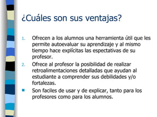 ¿Cuáles son sus ventajas?   Ofrecen a los alumnos una herramienta útil que les permite autoevaluar su aprendizaje y al mismo tiempo hace explícitas las espectativas de su profesor.  Ofrece al profesor la posibilidad de realizar retroalimentaciones detalladas que ayudan al estudiante a comprender sus debilidades y/o fortalezas.  Son faciles de usar y de explicar, tanto para los profesores como para los alumnos.  