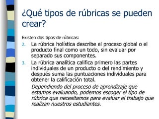 ¿Qué tipos de rúbricas se pueden crear?   Existen dos tipos de rúbricas: La rúbrica holística describe el proceso global o el producto final como un todo, sin evaluar por separado sus componentes.  La rúbrica analítica califica primero las partes individuales de un producto o del rendimiento y después suma las puntuaciones individuales para obtener la calificación total.  Dependiendo del proceso de aprendizaje que estamos evaluando, podemos escoger el tipo de rúbrica que necesitamos para evaluar el trabajo que realizan nuestros estudiantes.   