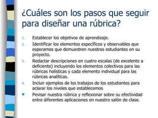 ¿Cuáles son los pasos que seguir para diseñar una rúbrica?   Establecer los objetivos de aprendizaje.  Identificar los elementos específicos y observables que esperamos que demuestren nuestros estudiantes en su proyecto.  Redactar descripciones en cuatro escalas (de excelente a deficiente) incluyendo los elementos colectivos para las rúbricas holísticas y cada elemento individual para las rúbricas analíticas. Incluir ejemplos de los trabajos de los estudiantes para aclarar los niveles que establecemos Pevisar nuestra rúbrica y reflexionar sobre su efectividad entre diferentes aplicaciones en nuestro salón de clase.   