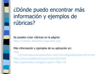 ¿Dónde puedo encontrar más información y ejemplos de rúbricas? Se pueden crear rúbricas en la página: http://rubistar.4teachers.org/index.php Más información y ejemplos de su aplicación en: http ://school.discoveryeducation.com/schrockguide/assess.html#web http://www.middleweb.com/rubricsHG.html http://pareonline.net/getvn.asp?v=7&n=25 