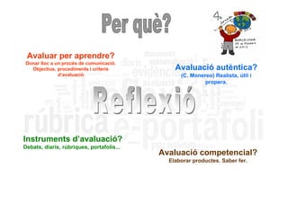 Avaluar per aprendre?
Donar lloc a un procés de comunicació.
  Objectius, procediments i criteris           Avaluació autèntica?
              d’avaluació                        (C. Monereo) Realista, útil i
                                                          propera.




Instruments d’avaluació?
Debats, diaris, rúbriques, portafolis...
                                           Avaluació competencial?
                                             Elaborar productes. Saber fer.
 