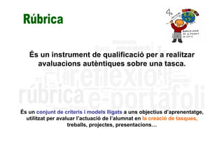 És un instrument de qualificació per a realitzar
     avaluacions autèntiques sobre una tasca.




És un conjunt de criteris i models lligats a uns objectius d’aprenentatge,
  utilitzat per avaluar l’actuació de l’alumnat en la creació de tasques,
                    treballs, projectes, presentacions…
 