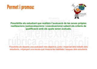 Possibilita als estudiant que realitzin l’avaluació de les seves pròpies
 realitzacions (autoavalaucions i coavaluacions) sabent els criteris de
                qualificació amb els quals seran avaluats.




Possibilita als docents una avaluació més objectiva, justa i imparcial dels treballs dels
estudiants, mitjançant una escala que mesura les habilitats i tasques dels estudiants
 