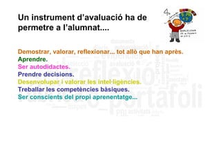 Un instrument d’avaluació ha de
permetre a l’alumnat....

Demostrar, valorar, reflexionar... tot allò que han après.
Aprendre.
Ser autodidactes.
Prendre decisions.
Desenvolupar i valorar les intel·ligències.
Treballar les competències bàsiques.
Ser conscients del propi aprenentatge...
 
