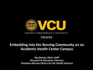 Embedding into the Nursing Community on an 
Academic Health Center Campus 
Roy Brown, MLIS, AHIP 
Research & Education Librarian 
Tompkins-McCaw Library for the Health Sciences 
 
