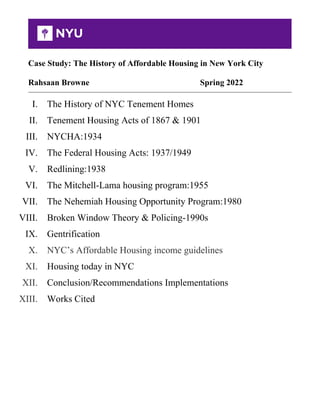 Case Study: The History of Affordable Housing in New York City
Rahsaan Browne Spring 2022
I. The History of NYC Tenement Homes
II. Tenement Housing Acts of 1867 & 1901
III. NYCHA:1934
IV. The Federal Housing Acts: 1937/1949
V. Redlining:1938
VI. The Mitchell-Lama housing program:1955
VII. The Nehemiah Housing Opportunity Program:1980
VIII. Broken Window Theory & Policing-1990s
IX. Gentrification
X. NYC’s Affordable Housing income guidelines
XI. Housing today in NYC
XII. Conclusion/Recommendations Implementations
XIII. Works Cited
 