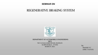 DEPARTMENT OF AUTOMOBILE ENGINEERING
MCE
NO 16 SALGAME ROAD, HASSAN
KARNATAKA– 573202
MARCH -2021
REGENERATIVE BRAKING SYSTEM
SEMINAR ON
By:
Harshith V.C
(4MC17AU018)
 