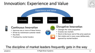 Innovation: Experience and Value
                                             Experience and Value



                      Functionality        Reliability        Convenience              Price




           Continuous Innovation                                        Disruptive Innovation
           •   Improves one or more of these factors                    •   Changes the value proposition
           •   Driven by mainstream customer needs                      •   Creates new markets
           •   Has limits                                               •   Starts in the lower end of the price spectrum
           •   Practiced by market leaders                              •   Not viable and in many cases deliberately
                                                                            ignored by market leaders



  The discipline of market leaders frequently gets in the way
2/5/2013                                        © Right Brain Systems                                                  11
 