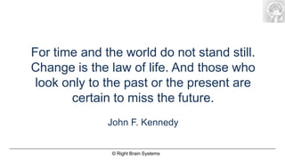 For time and the world do not stand still.
Change is the law of life. And those who
 look only to the past or the present are
       certain to miss the future.
              John F. Kennedy


               © Right Brain Systems
 