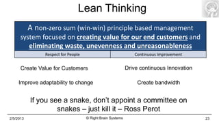 Lean Thinking
           A non-zero sum (win-win) principle based management
      system focused on creating value for our end customers and
         eliminating waste, unevenness and unreasonableness
                Respect for People                              Continuous Improvement


      Create Value for Customers                             Drive continuous Innovation

     Improve adaptability to change                              Create bandwidth


           If you see a snake, don’t appoint a committee on
                    snakes – just kill it – Ross Perot
2/5/2013                             © Right Brain Systems                                 23
 