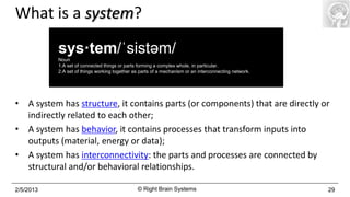 What is a system?
           sys·tem/ˈsistəm/
           Noun
           1.A set of connected things or parts forming a complex whole, in particular.
           2.A set of things working together as parts of a mechanism or an interconnecting network.




• A system has structure, it contains parts (or components) that are directly or
  indirectly related to each other;
• A system has behavior, it contains processes that transform inputs into
  outputs (material, energy or data);
• A system has interconnectivity: the parts and processes are connected by
  structural and/or behavioral relationships.

2/5/2013                                       © Right Brain Systems                                   29
 