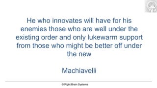 He who innovates will have for his
  enemies those who are well under the
existing order and only lukewarm support
from those who might be better off under
                 the new

              Machiavelli
              © Right Brain Systems
 