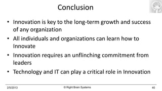 Conclusion
• Innovation is key to the long-term growth and success
  of any organization
• All individuals and organizations can learn how to
  Innovate
• Innovation requires an unflinching commitment from
  leaders
• Technology and IT can play a critical role in Innovation

2/5/2013              © Right Brain Systems                  40
 