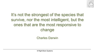 It’s not the strongest of the species that
survive, nor the most intelligent, but the
  ones that are the most responsive to
                  change
              Charles Darwin


              © Right Brain Systems
 