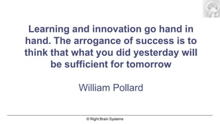 Learning and innovation go hand in
hand. The arrogance of success is to
think that what you did yesterday will
      be sufficient for tomorrow

           William Pollard

             © Right Brain Systems
 