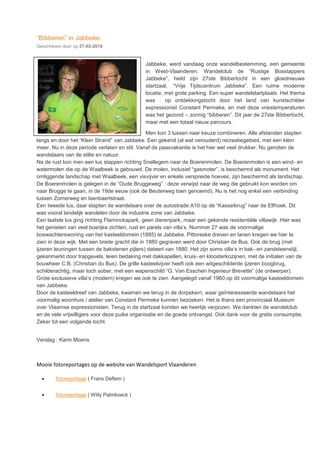 “Bibberen” in Jabbeke.
Geschreven door op 27-02-2016
Jabbeke, werd vandaag onze wandelbestemming, een gemeente
in West-Vlaanderen. Wandelclub de “Rustige Bosstappers
Jabbeke”, hield zijn 27ste Bibbertocht in een gloednieuwe
startzaal, “Vrije Tijdscentrum Jabbeke”. Een ruime moderne
locatie, met grote parking. Een super wandelstartplaats. Het thema
was : op ontdekkingstocht door het land van kunstschilder
expressionist Constant Permeke, en met deze vriestemperaturen
was het gezond – zonnig “bibberen”. Dit jaar de 27ste Bibbertocht,
maar met een totaal nieuw parcours.
Men kon 3 lussen naar keuze combineren. Alle afstanden stapten
langs en door het “Klein Strand” van Jabbeke. Een gekend (al wat verouderd) recreatiegebied, met een klein
meer. Nu in deze periode verlaten en stil. Vanaf de paasvakantie is het hier wel veel drukker. Nu genoten de
wandelaars van de stilte en natuur.
Na de rust kon men een lus stappen richting Snellegem naar de Boerenmolen. De Boerenmolen is een wind- en
watermolen die op de Waalbeek is gebouwd. De molen, inclusief “gasmoter”, is beschermd als monument. Het
omliggende landschap met Waalbeek, een visvijver en enkele verspreide hoeves, zijn beschermd als landschap.
De Boerenmolen is gelegen in de “Oude Bruggeweg” : deze verwijst naar de weg die gebruikt kon worden om
naar Brugge te gaan, in de 19de eeuw (ook de Beuterweg toen genoemd). Nu is het nog enkel een verbinding
tussen Zomerweg en Isenbaertstraat.
Een tweede lus, daar stapten de wandelaars over de autostrade A10 op de “Kasseibrug” naar de Elfhoek. Dit
was vooral landelijk wandelen door de industrie zone van Jabbeke.
Een laatste lus ging richting Flaminckapark, geen dierenpark, maar een gekende residentiële villawijk .Hier was
het genieten van veel bosrijke zichten, rust en parels van villa’s. Nummer 27 was de voormalige
boswachterswoning van het kasteeldomein (1885) te Jabbeke. Pittoreske dreven en lanen kregen we hier te
zien in deze wijk. Met een brede gracht die in 1880 gegraven werd door Christian de Bus. Ook de brug (met
ijzeren leuningen tussen de bakstenen pijlers) dateert van 1880. Het zijn soms villa’s in bak- en zandsteenstijl,
gekenmerkt door trapgevels, leien bedaking met dakkapellen, kruis- en kloosterkozijnen, met de initialen van de
bouwheer C.B. (Christian du Bus). De grille kasteelvijver heeft ook een witgeschilderde ijzeren boogbrug,
schilderachtig, maar toch sober, met een wapenschild “G. Van Esschen Ingenieur Brevette” (de ontwerper).
Grote exclusieve villa’s (modern) kregen we ook te zien. Aangelegd vanaf 1960 op dit voormalige kasteeldomein
van Jabbeke.
Door de kasteeldreef van Jabbeke, kwamen we terug in de dorpskern, waar geïnteresseerde wandelaars het
voormalig woonhuis / atelier van Constant Permeke kunnen bezoeken. Het is thans een provinciaal Museum
over Vlaamse expressionisten. Terug in de startzaal konden we heerlijk verpozen. We dankten de wandelclub
en de vele vrijwilligers voor deze puike organisatie en de goede ontvangst. Ook dank voor de gratis consumptie.
Zeker tot een volgende tocht.
Verslag : Karin Moens
Mooie fotoreportages op de website van Wandelsport Vlaanderen
 fotoreportage ( Frans Deflem )
 fotoreportage ( Willy Palmkoeck )
 