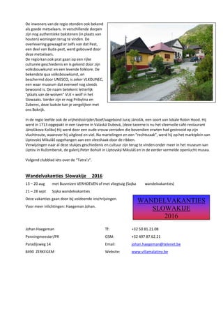 De inwoners van de regio stonden ook bekend
als goede metselaars. In verschillende dorpen
zijn nog authentieke bakstenen (in plaats van
houten) woningen terug te vinden. De
overlevering gewaagd er zelfs van dat Pest,
een deel van Buda-pest, werd gebouwd door
deze metselaars.
De regio kan ook prat gaan op een rijke
culturele geschiedenis en is gekend door zijn
volksbouwkunst en een levende folklore. De
bekendste qua volksbouwkunst, en
beschermd door UNESCO, is zeker VLKOLINEC,
een waar museum dat evenwel nog steeds
bewoond is. De naam betekent letterlijk
“plaats van de wolven” VLK = wolf in het
Slowaaks. Verder zijn er nog Pribylina en
Zuberec, deze laatste kan je vergelijken met
ons Bokrijk.
In de regio leefde ook de vrijheidsstrijder/boef/vagebond Juraj Jánošik, een soort van lokale Robin Hood. Hij
werd in 1713 opgepakt in een taverne in Valaská Dubová, (deze taverne is nu het sfeervolle café-restaurant
Jánošikova Koliba) Hij werd door een oude vrouw verraden die bovendien erwten had gestrooid op zijn
vluchtroute, waarover hij uitgleed en viel. Na martelingen en een “rechtszaak”, werd hij op het marktplein van
Liptovský Mikuláš opgehangen aan een vleeshaak door de ribben.
Verwijzingen naar al deze stukjes geschiedenis en cultuur zijn terug te vinden onder meer in het museum van
Liptov in Ružomberok, de galerij Peter Bohúň in Liptovský Mikuláš en in de eerder vermelde openlucht musea.
Volgend clubblad iets over de “Tatra’s”.
Wandelvakanties Slowakije 2016
13 – 20 aug met Busreizen VERHOEVEN of met vliegtuig (Sojka wandelvakanties)
21 – 28 sept Sojka wandelvakanties
Deze vakanties gaan door bij voldoende inschrijvingen.
Voor meer inlichtingen: Haegeman Johan.
Johan Haegeman Tf: +32 50 81.21.08
Penningmeester/PR GSM: +32 497 87.62.21
Paradijsweg 14 Email: johan.haegeman@telenet.be
8490 ZERKEGEM Website: www.villamalatiny.be
WANDELVAKANTIES
SLOWAKIJE
2016
 