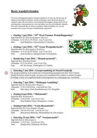 Beste wandelvrienden
Voor de schoolgaande jeugd zit de paasvakantie er al weer op. Nu op naar de
laatste en moeilijkste trimester van het schooljaar, maar dan komt de grote
vakantie eraan. De activiteiten van de Rustige Bosstappers draaien dan ook op
een laag pitje, want genieten we ook een beetje van een welverdiende vakantie.
Wat niet weerhoudt dat we blijven wandelen. Daarom hebben we voor de
maanden mei en juni een paar wandeltochten uitgezocht.
 Zondag 1 mei 2016 : “19de
West-Vlaamse Wandelhappening”.
Ingericht door De Waterhoekstappers Heestert.
Afstanden : 6-12-18-21-25-35 km (van 7u tot 15u).
Start : Zaal Malpertus, Gauwelstraat 23, Heestert.
 Zondag 1 mei 2016 : “32ste
Grote Westpoldertocht”.
Ingericht door De Motestappers Koekelare.
Afstanden : 6-12-15-20-25-30 km (van 7u tot 15u).
Start : Zaal Zuudhove, Ichtegemstraat 14, Koekelare.
 Donderdag 5 mei 2016 : “Hemelvaarttocht”.
Ingericht door Smashing Smude.
Afstanden : 6-12-18-24 km (van 7u tot 15u).
Start : OC De Zwaan, Vladsloplein 10, Vladslo.
 Zaterdag 7 mei 2016 : Groepswandeling in Noord-Frankrijk
De groepswandeling in de maand mei.werd jarenlang georganiseerd door Jean Calonne.
Daniël Eeckeloo neemt de taak van Jean over en probeert deze traditie in stand te houden.
In bijlage vind je een uitgebreid artikel met programma en contactgegevens van Daniël.
 Zaterdag 7 mei 2016 : “Sleihaagse wandeling”.
Ingericht door De Warden Oom Stappers.
Afstanden : 5-10-15-20-25 km (van 6u30 tot 15u).
Start : Den Akker, Oude Rozebekestraat 53A, Hooglede.
 Zondag 8 mei 2016 : “Molentocht”.
Ingericht door Wiekstappers.
Afstanden : 5-10-25 km (van 7u tot 15u).
Start : Oud Stadhuis Gistel, Hoogstraat 1, Gistel.
 Zondag 8 mei 2016 : “Lente-Bossentocht”.
Ingericht door De Frisse Stappers Brugge.
Afstanden : 4-9-14-18-21 km (van 8u tot 15u).
Start : Basisschool Manitoba, Manitobalaan 48, Sint-Andries.
 Zaterdag 14 mei 2016 : “16de
Voorjaarstocht”.
Ingericht door de Hanestappers.
Afstanden : 7-14-21 km (van 8u tot 15u).
Start : Heideschool, Heidelaan, De Haan.

 