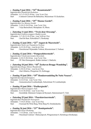  Zondag 5 juni 2016 : “34ste
Bezantentocht”.
Ingericht door Wandelclub Koekelare.
Afstanden : 4-7-13-18-22-30 km (van 7u tot 15u).
Start : Cultureel Centrum De Balluchon, Moerestraat 19, Koekelare.
 Zondag 5 juni 2016 : “25ste
Moense Gordel”.
Ingericht door vzw Moense Gordel.
Afstanden : 5-10-15-18-25 km (van 7u tot 15u).
Start : Vrije Basisschool, Moenplaats 10, Moen.
 Zaterdag 11 juni 2016 : “Tweis deur Orscamp”.
Ingericht door Godelievestappers Ruddervoorde.
Afstanden : 5-7-10-13-18-22 km (van 7u30 tot 15u).
Start : Zaal De Raat, Schooldreef 5, Oostkamp.
 Zondag 12 juni 2016 : “22ste
August de Maeretocht”.
Ingericht door Nacht van Vlaanderen Torhout.
Afstanden : 6-12-18-22 km (van 8u tot 15u).
Start : Parochiezaal Wijnendale Torhout, Kloosterstraat 5, Torhout.
 Zondag 12 juni 2016 : “Pompeschitterstocht”.
Ingericht door Velodroomvrienden Moorslede.
Afstanden : 6-10-15-20-24 km (van 7u tot 15u).
Start : PC Den Ommeganck, Ridder-Janlaan 3, Dadizele.
 Zaterdag 18 juni 2016 : “10de
Zeehaven Brugge Wandeling”.
Ingericht door Brugse Metten Wandelclub.
Afstanden : 6-10-16-22 km (van 8u tot 15u).
Start : Zaal Albatros, Ploegstraat 28, Zeebrugge.
 Zondag 19 juni 2016 : “19de
Hondenwandeling De Natte Neuzen”.
Ingericht door Spoetniekstappers.
Afstanden : 6-12-21 km (van 7u tot 15u).
Start : Gemeenteschool Lombardsijde, Schoolstraat 39, Lombardsijde.
 Zondag 19 juni 2016 : “Poelbergtocht”.
Ingericht door Watewystappers Tielt.
Afstanden : 6-12-18-24 km (van 7u tot 15u).
Start : Koninklijk Atheneum Campus de Reynaert, Stationsstraat 67, Tielt.
 Zaterdag 25 juni 2016 : “Paardenvisserstocht”.
Ingericht door Wandelclub Nieuwpoort.
Afstanden : 7-14-21-28 km (van 7u tot 15u).
Start : Feestzaal De Witte Burg, Witte Burg 92, Oostduinkerke.
 Zondag 26 juni 2016 : “23ste
Rondeputtocht”.
Ingericht door Pasar Oostkamp.
Afstanden : 7-12-20 km (van 7u tot 15u).
Start : Parochiaal Centrum ’t Bulscampvelt, Wingenestraat 4, Hertsberge (Oostkamp).
 