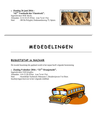 Zondag 26 juni 2016 :
“43ste
Voettocht der Vlasstreek”.
Ingericht door WSK Marke.
Afstanden : 6-12-18-25-30 km (van 7u tot 15u).
Start : BS De Polyglot, Oudenaardseweg 75, Spiere.
MM EE DD EE DD EE LL II NN GG EE NN
BB UUSSUU IITT SSTTAA PP iinn NNAAJJAAAARR
De tweede busuitstap die gepland wordt in het najaar heeft volgende bestemming
 Zondag 9 oktober 2016 : “21ste
Oranjetocht”.
Ingericht door VOS Schaffen.
Afstanden : 4-8-12-20-30 km (van 7u tot 15u).
Start : Koninklijk Technisch Atheneum 1, Boudewijnvest 5 in Diest.
Inschrijvingen hiervoor in het volgende clubblad.
 