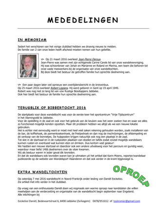 MM EE DD EE DD EE LL II NN GG EE NN
II NN MM EE MM OO RR II AA MM
Sedert het verschijnen van het vorige clubblad hebben we droevig nieuws te melden.
De familie van 2 van onze leden heeft afscheid moeten nemen van hun geliefde.
 Op 21 maart 2016 overleed Jean-Pierre Derous.
Jean-Pierre was samen met zijn echtgenote Carine Carels lid van onze wandelvereniging.
Hij was schoonbroer van Johan en Marianne en Roland en Marina, een team die behoren tot
onze vaste meewerkers bij de organisatie van onze wandeltochten.
Bij deze biedt het bestuur de getroffen familie hun oprechte deelneming aan.
 Een paar dagen later viel opnieuw een overlijdensbericht in de brievenbus.
Op 25 maart 2016 overleed Robert Lippens. Hij werd geboren in Gent op 19 april 1949.
Robert was nog niet zo lang lid van vzw Rustige Bosstappers Jabbeke.
Ook hier biedt het bestuur de familie hun oprechte deelneming aan.
TT EE RR UU GG BB LL II KK OO PP BB II BB BB EE RR TT OO CC HH TT 22 00 11 66
De startplaats voor deze wandeltocht was voor de eerste keer het sportcentrum “Vrije Tijdscentrum”
in het Vlamingveld te Jabbeke.
Voor de opstelling in de zaal en ook voor het gebruik van de keuken was het weer zoeken hoe en waar we alles
zo functioneel mogelijk konden opzetten. Maar dit probleem hebben we altijd als we een nieuwe lokatie
gebruiken.
Het is echter niet eenvoudig want er moet met heel veel zaken rekening gehouden worden, zoals installeren van
de bar, de koffiehoek, de pannenkoekenhoek, de frietjeshoek en dan nog de inschrijvingen, de afstempeling en
de verkoop van de bonnetjes. De hulpposten krijgen natuurlijk ook nog een plaatsje in de zaal.
Tot slot in de startzaal en in de rustposten plaatsen van stoelen en tafels zodat zoveel mogelijk wandelaars
kunnen rusten en eventueel wat kunnen eten en drinken. Dus kortom veel gesleur!
We hadden een nieuwe startzaal en daardoor ook een andere uitvalsweg voor het parcours en gunstig weer,
waardoor maar liefst 1406 deelnemers over de vloer kwamen.
Wij als bestuur waren in ieder geval dik tevreden.
En dat de wandelaars ook tevreden waren kan je uitmaken uit het artikel dat Karin Moens, reporter/wandelaar
publiceerde op de website van Wandelsport Vlaanderen en dat ook verder in de krant bijgevoegd is.
EE XX TT RR AA WW AA NN DD EE LL TT OO CC HH TT EE NN
Op zaterdag 7 mei 2016 wandeltocht in Noord-Frankrijk onder leiding van Daniël Eeckeloo.
Zie artikel met info verder in het clubblad.
Op vraag van een enthousiaste Daniël doen wij nogmaals een warme oproep naar kandidaten die willen
meehelpen aan de verderzetting en organisatie van de wandeltocht begin september naar Engeland.
Alle inlichtingen bij
Eeckeloo Daniël, Bedevaartstraat 6, 8490 Jabbeke (Zerkegem) 0478/951652 of toolromer@gmail.com
 