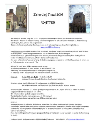 We starten in Watten, langs de D 300, en beginnen met een kort bezoek aan de kerk van Saint Gilles.
We steken l’ Aa over en stappen richting samenvloeiing Canal de la Haute Colme met de l’ Aa. Het landschap
wordt open , licht golvend met vergezichten.
Op de website van vzw Rustige Bosstappers kan je de fotoreportage van de verkenning bekijken.
www.rbs-178.jimdo.com
De middagpauze, waarvoor we een uurtje uittrekken, nemen we in het clubhuis van de golfclub ‘ Golf du Bois
de Ruminghem’. De bestelling van een Picon kan in het Nederlands, Frans of Engels.
Verder op de route ligt ook de Chapelle Saint Antoine, memoire du Sergeant Godfrey Alan Mc Koy en wat
verder in het bos verscholen vind je Notre-Dame des Trois Cayelles.
Het weer zal bepalen of we over of langs de Sartebecque gaan, we passeren het Blockhaus en via de oevers van
La Paclose gaan we terug naar de l’ Aa.
Afstand bij goed weer: 16 km, aan een matig tempo.
Bij minder goed weer is er meer verhard en wordt het 17,3 km.
’s Middags zijn er belegde broodjes te verkrijgen in de golfclub.
 Dit zou je best ’s morgens vóór het vertrek meedelen aan Daniël .
Afspraak: 7 mei 2016 om 8u15 Vertrek om 8u30
op de parking van de oude Sporthal, Kapellestraat te Jabbeke.
Reisroute tot de start (± 60 min en 90 km ) autoweg A16/E40richting Calais
aan verkeerswisselaar nr 53 richting Sint Omer en verder Watten volgen
Rendez-vous ter plaatse in Le Calypso (grote parking juist voorbij de Calypso RECHTS AF achter de huizen)
Mogelijkheid voor een plasje en een koffie.
Om 10uur wordt er gestart, rustpost is na 8km.
Wandelkaart en boekje meebrengen voor de RBS stempel
(bijdrage in de onkosten van verkenning: 0.50 euro/per persoon).
OPGELET
Aangepaste kledij en schoeisel, wandelstok, verrekijker, wc-papier en een paraplu kunnen nuttig zijn.
Deelnemers die niet zelf kunnen/willen rijden en deelnemers die plaatsen vrij hebben in de wagen kunnen best
contact met elkaar opnemen om samen te rijden en de transportkosten te delen, of mij telefonisch hun
wensen te berichten.
Voor alle inlichtingen/inschrijvingen: graag een belletje of mailtje om vooraf uw naam en aantal deelnemers op
te geven.
Eeckeloo Daniel, Bedevaartstraat 6, 8490 Jabbeke (Zerkegem) 0478/951652 of toolromer@gmail.com
Zaterdag 7 mei 2016
WATTEN
 