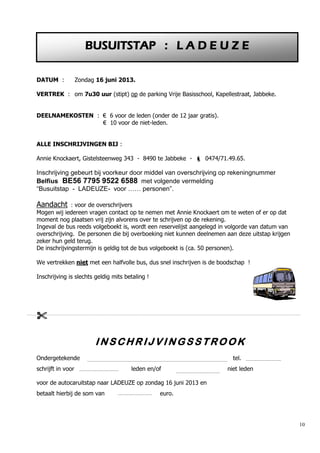 10
DATUM : Zondag 16 juni 2013.
VERTREK : om 7u30 uur (stipt) op de parking Vrije Basisschool, Kapellestraat, Jabbeke.
DEELNAMEKOSTEN : € 6 voor de leden (onder de 12 jaar gratis).
€ 10 voor de niet-leden.
ALLE INSCHRIJVINGEN BIJ :
Annie Knockaert, Gistelsteenweg 343 - 8490 te Jabbeke -  0474/71.49.65.
Inschrijving gebeurt bij voorkeur door middel van overschrijving op rekeningnummer
Belfius BE56 7795 9522 6588 met volgende vermelding
“Busuitstap - LADEUZE- voor …… personen”.
Aandacht : voor de overschrijvers
Mogen wij iedereen vragen contact op te nemen met Annie Knockaert om te weten of er op dat
moment nog plaatsen vrij zijn alvorens over te schrijven op de rekening.
Ingeval de bus reeds volgeboekt is, wordt een reservelijst aangelegd in volgorde van datum van
overschrijving. De personen die bij overboeking niet kunnen deelnemen aan deze uitstap krijgen
zeker hun geld terug.
De inschrijvingstermijn is geldig tot de bus volgeboekt is (ca. 50 personen).
We vertrekken niet met een halfvolle bus, dus snel inschrijven is de boodschap !
Inschrijving is slechts geldig mits betaling !

I N S C H R I J V I N G S S T R O O K
Ondergetekende tel.
schrijft in voor leden en/of niet leden
voor de autocaruitstap naar LADEUZE op zondag 16 juni 2013 en
betaalt hierbij de som van euro.
BUSUITSTAP : L A D E U Z E
 
