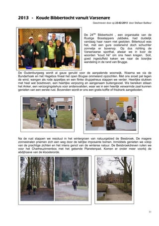 11
2013 - Koude Bibbertocht vanuit Varsenare
Geschreven door op 23-02-2013 door Stefaan Bailleur
De 24ste
Bibbertocht , een organisatie van de
Rustige Bosstappers Jabbeke, had duidelijk
vandaag haar naam niet gestolen. Bitterkoud was
het, met een gure oosterwind doch schuchter
zonnetje er bovenop. Op dus richting de
Varsenaarse sporthal, alwaar we in koor de
woorden “koud hé“ om ons heen kregen. Soit,
goed ingeduffeld keken we naar de bosrijke
wandeling in de rand van Brugge.
De Oudenburgweg wordt al gauw geruild voor de aanpalende woonwijk. Waarna we via de
Bunderhoek en het Hagebos finaal het open Brugse ommeland opzochten. Met ons snoet pal tegen
de wind, wangen als rode appeltjes en een flinke druppelneus stappen we verder. Heerlijke stukken
met heel wat bosdreven, een heerlijke verpozing en aangenaam buitengevoel. We bereiken stilaan
het Anker, een verzorgingstehuis voor andersvaliden, waar we in een heerlijk verwarmde zaal kunnen
genieten van een eerste rust. Bovendien wordt er ons een gratis koffie of frisdrank aangeboden.
Na de rust stappen we resoluut in het wintergroen van natuurgebied de Biesbroek. De magere
zonnestralen priemen zich een weg door de talrijke imposante bomen. Inmiddels genieten we volop
van de prachtige zichten en het intens genot van de winterse natuur. De Beisbroekdreven ruilen we
voor het Chartreuzinnenbos met het gekende Planetenpad. Komen er onder meer voorbij de
abdijhoeve van de kloosterorde.
 