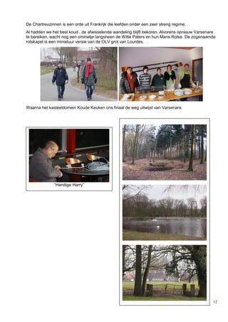 12
De Chartreuzinnen is een orde uit Frankrijk die leefden onder een zeer streng regime.
Al hadden we het best koud , de afwisselende wandeling blijft bekoren. Alvorens opnieuw Varsenare
te bereiken, wacht nog een ommetje langsheen de Witte Paters en hun Mans Rotse. De zogenaamde
rotskapel is een miniatuur versie van de OLV grot van Lourdes.
Waarna het kasteeldomein Koude Keuken ons finaal de weg uitwijst van Varsenare.
“Handige Harry”
 