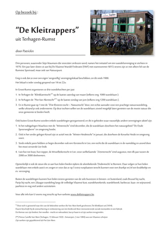 Op bezoek bij :
“De Kleitrappers”
uit Terhagen-Rumst
doorPatrickn
Drie personen, waaronder Stijn Waumans die voorzitter verkozen werd, namen het initiatief om een wandelvereniging te stichten in
1976. Eén jaar later sloten ze aan bij De Vlaamse Wandel Federatie (VWF) met stamnummer A013, tevens zijn ze niet alleen lid van de
Rumstse Sportraad, maar ook van Natuurpunt.
Enig is ook dat ze over een eigen ‘oergezellig’ verenigingslokaal beschikken, en dit sinds 1988.
Het lokaal is ieder zondag geopend van 14 tot 22u.
In Groot-Rumst organiseren ze drie wandeltochten per jaar.
1. In Terhagen de “Klinkkaerttocht”(*)
op de laatste zaterdag van maart (telkens ong. 1000 wandelaars ).
2. In Terhagen de “PietVanAkentocht”(**)
op de laatste zondag van juni (telkens ong.1200 wandelaars ).
3. En in Rumst gaat op 1 mei de “DrieRivieren-tocht–Natuurtocht”door, een echte aanrader voor een prachtige natuurwandeling,
welke afstand je ook onderneemt. Op deze tochten willen we de wandelaars zoveel mogelijk laten genieten van de mooie natuur die
onze gemeente te bieden heeft.
Ook buiten Groot-Rumst worden enkele wandelingen georganiseerd, en dit in gebieden waar nauwelijks andere verenigingen aktief zijn.
1. In het nabijgelegen Waarloos met de “Wintertocht”eind december, die de wandelaars doorheen het natuurgebied “De Oude
Spoorwegberm“ en omgeving loodst.
2. Ook in het verder gelegen Kessel zijn ze actief met de “Winter-Heidetocht”in januari, die doorheen de Kesselse Heide en omgeving
voert.
3. Sinds enkele jaren hebben ze begin december ook een Kersttochtin Lier, een tocht die de wandelaars in de namiddag en avond door
het mooi versierde Lier leidt.
4. Last but not least, hun topper, de Wisselbekertocht in Lier, onze welbefaamde “Zimmertocht”eind augustus, met elk jaar tussen de
2000 en 3000 deelnemers.
Opmerkelijk is ook de steun die ze aan hun leden bieden tijdens de alombekende ‘Dodentocht’ te Bornem. Daar volgen ze hun leden
wandelaars met enkele auto’s en zorgen er voor dat ze op 5 extra rustplaatsen terecht kunnen voor een drankje en/of een knabbeltje en
ev. verzorging.
Buiten de wandelingen kunnen hun leden tevens genieten van de vele busreizen in binnen- en buitenland, zoals Brussel bij nacht,
Parijs bij nacht, een 2daagse wandeling langs de volledige Vlaamse kust, wandelweekends, wandelweek, barbecue, kaas- en wijnavond,
jaarfeest en nog veel andere activiteiten.
Voor alle info kan U voorts nog terecht op hun website www.dekleitrappers.be.
(*)
Deze toch is genoemd naar één van de bekendste werken die Van Aken heeft geschreven, De Klinkkaert uit (1954).
Daarin beschrijft hij de ontnuchtering en ontluistering van een kinderziel door mensonterende sociale toestanden in een fabriek.
De themas van zijn boeken, het noodlot - macht en seksualiteit, kan je haast in al zijn werken terugvinden.
(**) Petrus Camille Van Aken (Terhagen, 15 februari 1920 - Antwerpen, 3 mei 1984) was een Vlaamse schrijver.
Zijn werken zijn gepubliceerd als Piet Van Aken.
 