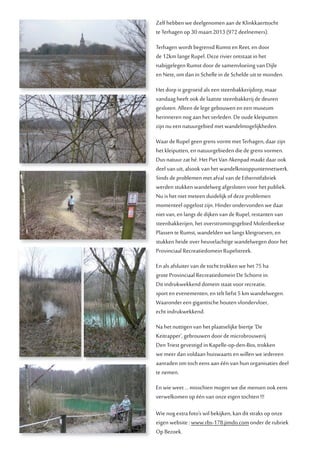 Zelf hebben we deelgenomen aan de Klinkkaerttocht
te Terhagen op 30 maart 2013 (972 deelnemers).
Terhagen wordt begrensd Rumst en Reet, en door
de 12km lange Rupel. Deze rivier ontstaat in het
nabijgelegen Rumst door de samenvloeiing van Dijle
en Nete, om dan in Schelle in de Schelde uit te monden.
Het dorp is gegroeid als een steenbakkerijdorp, maar
vandaag heeft ook de laatste steenbakkerij de deuren
gesloten. Alleen de lege gebouwen en een museum
herinneren nog aan het verleden. De oude kleiputten
zijn nu een natuurgebied met wandelmogelijkheden.
Waar de Rupel geen grens vormt met Terhagen, daar zijn
het kleiputten, en natuurgebieden die de grens vormen.
Dus natuur zat hé. Het Piet Van Akenpad maakt daar ook
deel van uit, alsook van het wandelknooppuntennetwerk.
Sinds de problemen met afval van de Ethernitfabriek
werden stukken wandelweg afgesloten voor het publiek.
Nu is het niet meteen duidelijk of deze problemen
momenteel opgelost zijn. Hinder ondervonden we daar
niet van, en langs de dijken van de Rupel, restanten van
steenbakkerijen, het overstromingsgebied Molenbeekse
Plassen te Rumst, wandelden we langs kleigroeven, en
stukken heide over heuvelachtige wandelwegen door het
Provinciaal Recreatiedomein Rupelstreek.
En als afsluiter van de tocht trokken we het 75 ha
grote Provinciaal Recreatiedomein De Schorre in.
Dit indrukwekkend domein staat voor recreatie,
sport en evenementen, en telt liefst 5 km wandelwegen.
Waaronder een gigantische houten vlondervloer,
echt indrukwekkend.
Na het nuttigen van het plaatselijke biertje ‘De
Keitrapper’, gebrouwen door de microbrouwerij
Den Triest gevestigd in Kapelle-op-den-Bos, trokken
we meer dan voldaan huiswaarts en willen we iedereen
aanraden om toch eens aan één van hun organisaties deel
te nemen.
En wie weet ... misschien mogen we die mensen ook eens
verwelkomen op één van onze eigen tochten !!!
Wie nog extra foto’s wil bekijken, kan dit straks op onze
eigen website : www.rbs-178.jimdo.com onder de rubriek
Op Bezoek.
 