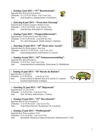 5
 Zondag 2 juni 2013 : “31ste
Bezantentocht”.
Ingericht door Wandelclub Koekelare.
Afstanden : 4-7-12-18-22-30 km (van 7u tot 15u).
Start : Zaal Zuudhove, Ichtegemstraat 14, Koekelare.
 Zaterdag 8 juni 2013 : “Tweis deur Orscamp”
Ingericht door Godelievestappers Ruddervoorde.
Afstanden : 7-10-13-18-22 km (van 7u30 tot 15u).
Start : Zaal De Raat, Schooldreef 5, Oostkamp.
 Zondag 9 juni 2013 : “Pompeschitterstocht”.
Ingericht door Velodroomvrienden Moorslede.
Afstanden : 6-10-15-20-24 km (van 6u30 tot 15u).
Start : P.C. Den Ommeganck, Ridder-Janlaan 3, Dadizele.
 Zaterdag 15 juni 2013 : “18de
Dwars door Aarsele”
Ingericht door De Molenstappers Ruiselede.
Afstanden : 4-6-9-12-15-20-25 km (van 7u tot 15u).
Start : Ontmoetingscentrum, Schoolstraat z/n, Aarsele.
 Zondag 16 juni 2013 : “16de
Natteneuzenwandeling”.
Ingericht door Spoetnikstappers.
Afstanden : 6-12-21 km (van 7u tot 15u).
Start : Gemeenteschool Lombardsijde, Schoolstraat 39, Middelkerke.
 Zaterdag 22 juni 2013 : “16de
Batjestocht”
Ingericht door vzw De Nacht.
Afstanden : 6-12-20-25 km (van 8u tot 15u).
Start : Zaal De Mast, Industrielaan 2, Torhout.
 Zondag 23 juni 2013 : “25ste
Haverlotocht”.
Ingericht door de Haverlostappers.
Afstanden : 7-12-19-26-32 km (van 7u tot 15u).
Start : Vrije School Haverlo, Weidestraat 156, Assebroek.
 Zondag 23 juni 2013 : “Poelbergtocht”.
Ingericht door Watewystappers Tielt.
Afstanden : 6-12-18-24 km (van 7u tot 15u).
Start : Koninklijk Atheneum Campus de Reynaert, Stationsstraat 67, Tielt.
 Zondag 16 juni 2013 : “18e
Marche du Roitelet”.
Ingericht door Le Roitelet
Afstanden : 6-12-20-30 km (van 8u tot 15u).
Start : Centre Culturel et Sportief, Rue de la Liberté 23, Ladeuze.
(inschrijvingsformulier in bijlage)
 