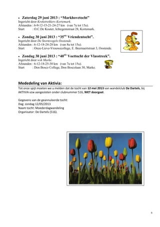 6
 Zaterdag 29 juni 2013 : “Markhovetocht”
Ingericht door Kreketrekkers Kortemark.
Afstanden : 6-9-12-15-21-24-27 km (van 7u tot 15u).
Start : O.C.De Kouter, Ichtegemstraat 28, Kortemark.
 Zondag 30 juni 2013 : “35ste
Vriendentocht”.
Ingericht door De Stormvogels Oostende.
Afstanden : 6-12-18-24-28 km (van 8u tot 15u).
Start : Onze-Lieve-Vrouwecollege, E. Beernaertstraat 3, Oostende.
 Zondag 30 juni 2013 : “40ste
Voettocht der Vlasstreek”.
Ingericht door wsk Marke.
Afstanden : 6-12-18-25-30 km (van 7u tot 15u).
Start : Don Bosco College, Don Boscolaan 30, Marke.
Mededeling van Aktivia:
Tot onze spijt moeten we u melden dat de tocht van 12 mei 2013 van wandelclub De Dartels, bij
AKTIVIA vzw aangesloten onder clubnummer 516, NIET doorgaat.
Gegevens van de geannuleerde tocht:
Dag: zondag 12/05/2013
Naam tocht: Moederdagwandeling
Organisator: De Dartels (516).
 