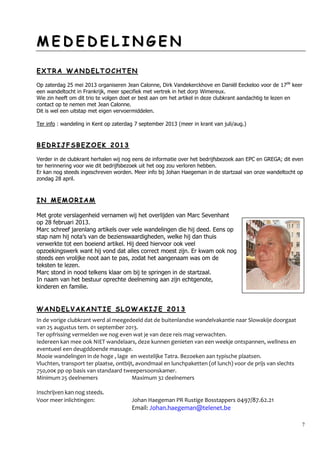7
MM EE DD EE DD EE LL II NN GG EE NN
EE XX TT RR AA WW AA NN DD EE LL TT OO CC HH TT EE NN
Op zaterdag 25 mei 2013 organiseren Jean Calonne, Dirk Vandekerckhove en Daniël Eeckeloo voor de 17de
keer
een wandeltocht in Frankrijk, meer specifiek met vertrek in het dorp Wimereux.
Wie zin heeft om dit trio te volgen doet er best aan om het artikel in deze clubkrant aandachtig te lezen en
contact op te nemen met Jean Calonne.
Dit is wel een uitstap met eigen vervoermiddelen.
Ter info : wandeling in Kent op zaterdag 7 september 2013 (meer in krant van juli/aug.)
BB EE DD RR II JJ FF SS BB EE ZZ OO EE KK 22 00 11 33
Verder in de clubkrant herhalen wij nog eens de informatie over het bedrijfsbezoek aan EPC en GREGA; dit even
ter herinnering voor wie dit bedrijfsbezoek uit het oog zou verloren hebben.
Er kan nog steeds ingeschreven worden. Meer info bij Johan Haegeman in de startzaal van onze wandeltocht op
zondag 28 april.
II NN MM EE MM OO RR II AA MM
Met grote verslagenheid vernamen wij het overlijden van Marc Sevenhant
op 28 februari 2013.
Marc schreef jarenlang artikels over vele wandelingen die hij deed. Eens op
stap nam hij nota’s van de bezienswaardigheden, welke hij dan thuis
verwerkte tot een boeiend artikel. Hij deed hiervoor ook veel
opzoekingswerk want hij vond dat alles correct moest zijn. Er kwam ook nog
steeds een vrolijke noot aan te pas, zodat het aangenaam was om de
teksten te lezen.
Marc stond in nood telkens klaar om bij te springen in de startzaal.
In naam van het bestuur oprechte deelneming aan zijn echtgenote,
kinderen en familie.
WW AA NN DD EE LL VV AA KK AA NN TT II EE SS LL OO WW AA KK II JJ EE 22 00 11 33
In de vorige clubkrant werd al meegedeeld dat de buitenlandse wandelvakantie naar Slowakije doorgaat
van 25 augustus tem. 01 september 2013.
Ter opfrissing vermelden we nog even wat je van deze reis mag verwachten.
Iedereen kan mee ook NIET wandelaars, deze kunnen genieten van een weekje ontspannen, wellness en
eventueel een deugddoende massage.
Mooie wandelingen in de hoge , lage en westelijke Tatra. Bezoeken aan typische plaatsen.
Vluchten, transport ter plaatse, ontbijt, avondmaal en lunchpaketten (of lunch) voor de prijs van slechts
750,00€ pp op basis van standaard tweepersoonskamer.
Minimum 25 deelnemers Maximum 32 deelnemers
Inschrijven kan nog steeds.
Voor meer inlichtingen: Johan Haegeman PR Rustige Bosstappers 0497/87.62.21
Email: Johan.haegeman@telenet.be
 