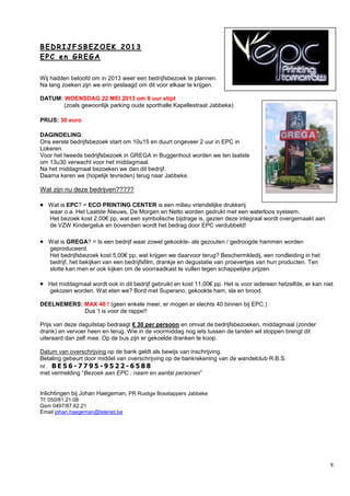8
BB EE DD RR II JJ FF SS BB EE ZZ OO EE KK 22 00 11 33
EE PP CC ee nn GG RR EE GG AA
Wij hadden beloofd om in 2013 weer een bedrijfsbezoek te plannen.
Na lang zoeken zijn we erin geslaagd om dit voor elkaar te krijgen.
DATUM: WOENSDAG 22 MEI 2013 om 9 uur stipt
(zoals gewoonlijk parking oude sporthalle Kapellestraat Jabbeke)
PRIJS: 30 euro
DAGINDELING:
Ons eerste bedrijfsbezoek start om 10u15 en duurt ongeveer 2 uur in EPC in
Lokeren.
Voor het tweede bedrijfsbezoek in GREGA in Buggenhout worden we ten laatste
om 13u30 verwacht voor het middagmaal.
Na het middagmaal bezoeken we dan dit bedrijf.
Daarna keren we (hopelijk tevreden) terug naar Jabbeke.
Wat zijn nu deze bedrijven?????
 Wat is EPC? = ECO PRINTING CENTER is een milieu vriendelijke drukkerij
waar o.a. Het Laatste Nieuws, De Morgen en Netto worden gedrukt met een waterloos systeem.
Het bezoek kost 2,00€ pp, wat een symbolische bijdrage is, gezien deze integraal wordt overgemaakt aan
de VZW Kindergeluk en bovendien wordt het bedrag door EPC verdubbeld!
 Wat is GREGA? = Is een bedrijf waar zowel gekookte- als gezouten / gedroogde hammen worden
geproduceerd.
Het bedrijfsbezoek kost 5,00€ pp, wat krijgen we daarvoor terug? Beschermkledij, een rondleiding in het
bedrijf, het bekijken van een bedrijfsfilm, drankje en degustatie van proevertjes van hun producten. Ten
slotte kan men er ook kijken om de voorraadkast te vullen tegen schappelijke prijzen.
 Het middagmaal wordt ook in dit bedrijf gebruikt en kost 11,00€ pp. Het is voor iedereen hetzelfde, er kan niet
gekozen worden. Wat eten we? Bord met Superano, gekookte ham, sla en brood.
DEELNEMERS: MAX 40 ! (geen enkele meer, er mogen er slechts 40 binnen bij EPC.)
Dus ’t is voor de rappe!!
Prijs van deze daguitstap bedraagt € 30 per persoon en omvat de bedrijfsbezoeken, middagmaal (zonder
drank) en vervoer heen en terug. Wie in de voormiddag nog iets tussen de tanden wil stoppen brengt dit
uiteraard dan zelf mee. Op de bus zijn er gekoelde dranken te koop.
Datum van overschrijving op de bank geldt als bewijs van inschrijving.
Betaling gebeurt door middel van overschrijving op de bankrekening van de wandelclub R.B.S.
nr. B E 5 6 - 7 7 9 5 - 9 5 2 2 - 6 5 8 8
met vermelding “Bezoek aan EPC : naam en aantal personen”
Inlichtingen bij Johan Haegeman, PR Rustige Bosstappers Jabbeke
Tf: 050/81.21.08
Gsm 0497/87.62.21
Email johan.haegeman@telenet.be
 