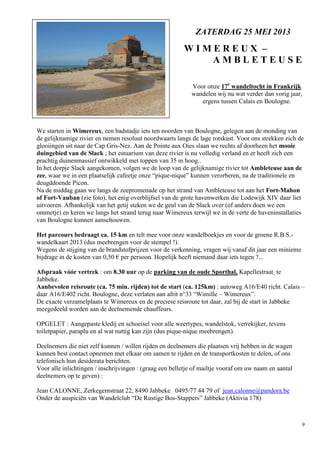 9
Voor onze 17e
wandeltocht in Frankrijk
wandelen wij nu wat verder dan vorig jaar,
ergens tussen Calais en Boulogne.
We starten in Wimereux, een badstadje iets ten noorden van Boulogne, gelegen aan de monding van
de gelijknamige rivier en nemen resoluut noordwaarts langs de lage rotskust. Voor ons strekken zich de
glooiingen uit naar de Cap Gris-Nez. Aan de Pointe aux Oies slaan we rechts af doorheen het mooie
duingebied van de Slack ; het estuarium van deze rivier is nu volledig verland en er heeft zich een
prachtig duinenmassief ontwikkeld met toppen van 35 m hoog..
In het dorpje Slack aangekomen, volgen we de loop van de gelijknamige rivier tot Ambleteuse aan de
zee, waar we in een plaatselijk cafeetje onze “pique-nique” kunnen verorberen, na de traditionele en
deugddoende Picon.
Na de middag gaan we langs de zeepromenade op het strand van Ambleteuse tot aan het Fort-Mahon
of Fort-Vauban (zie foto), het enig overblijfsel van de grote havenwerken die Lodewijk XIV daar liet
uitvoeren. Afhankelijk van het getij steken we de geul van de Slack over (of anders doen we een
ommetje) en keren we langs het strand terug naar Wimereux terwijl we in de verte de haveninstallaties
van Boulogne kunnen aanschouwen.
Het parcours bedraagt ca. 15 km en telt mee voor onze wandelboekjes en voor de groene R.B.S.-
wandelkaart 2013 (dus meebrengen voor de stempel !).
Wegens de stijging van de brandstofprijzen voor de verkenning, vragen wij vanaf dit jaar een minieme
bijdrage in de kosten van 0,50 € per persoon. Hopelijk heeft niemand daar iets tegen ?...
Afspraak vóór vertrek : om 8.30 uur op de parking van de oude Sporthal, Kapellestraat te
Jabbeke.
Aanbevolen reisroute (ca. 75 min. rijden) tot de start (ca. 125km) : autoweg A16/E40 richt. Calais –
daar A16/E402 richt. Boulogne, deze verlaten aan afrit n°33 “Wimille – Wimereux”.
De exacte verzamelplaats te Wimereux en de preciese reisroute tot daar, zal bij de start in Jabbeke
meegedeeld worden aan de deelnemende chauffeurs.
OPGELET : Aangepaste kledij en schoeisel voor alle weertypes, wandelstok, verrekijker, tevens
toiletpapier, paraplu en al wat nuttig kan zijn (dus pique-nique meebrengen).
Deelnemers die niet zelf kunnen / willen rijden en deelnemers die plaatsen vrij hebben in de wagen
kunnen best contact opnemen met elkaar om samen te rijden en de transportkosten te delen, of ons
telefonisch hun desiderata berichten.
Voor alle inlichtingen / inschrijvingen : (graag een belletje of mailtje vooraf om uw naam en aantal
deelnemers op te geven) :
Jean CALONNE, Zerkegemstraat 22, 8490 Jabbeke 0495/77 44 79 of jean.calonne@pandora.be
Onder de auspiciën van Wandelclub “De Rustige Bos-Stappers” Jabbeke (Aktivia 178)
ZATERDAG 25 MEI 2013
W I M E R E U X –
A M B L E T E U S E
 