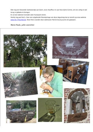 Ook nog een biezonder dankwoordje aan Geert, onze chauffeur en zijn lieve dame Connie, om ons veilig en wel
terug in Jabbeke te brengen.
En zo kon iedereen tevreden weer huiswaarts keren.
Hierbij nog wat foto’s. Voor een uitgebreide fotoreportage van deze daguitstap kan je terecht op onze website
www.rbs-178.jimdo.be. Deze foto’s worden door webmaster Patrick keurig op de site geplaatst.
Marie-Paule, jullie voorzitter
 