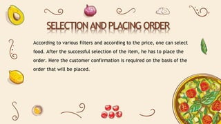SELECTION AND PLACING ORDER
According to various filters and according to the price, one can select
food. After the successful selection of the item, he has to place the
order. Here the customer confirmation is required on the basis of the
order that will be placed.
 