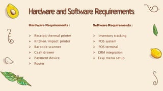 Hardware Requirements :
 Receipt/thermal printer
 Kitchen/impact printer
 Barcode scanner
 Cash drawer
 Payment device
 Router
HardwareandSoftwareRequirements
Software Requirements :
 Inventory tracking
 POS system
 POS terminal
 CRM integration
 Easy menu setup
 