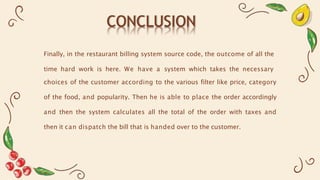 CONCLUSION
Finally, in the restaurant billing system source code, the outcome of all the
time hard work is here. We have a system which takes the necessary
choices of the customer according to the various filter like price, category
of the food, and popularity. Then he is able to place the order accordingly
and then the system calculates all the total of the order with taxes and
then it can dispatch the bill that is handed over to the customer.
 