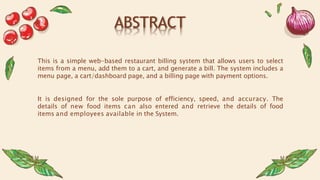 ABSTRACT
This is a simple web-based restaurant billing system that allows users to select
items from a menu, add them to a cart, and generate a bill. The system includes a
menu page, a cart/dashboard page, and a billing page with payment options.
It is designed for the sole purpose of efficiency, speed, and accuracy. The
details of new food items can also entered and retrieve the details of food
items and employees available in the System.
 