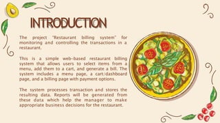INTRODUCTION
The project “Restaurant billing system” for
monitoring and controlling the transactions in a
restaurant.
This is a simple web-based restaurant billing
system that allows users to select items from a
menu, add them to a cart, and generate a bill. The
system includes a menu page, a cart/dashboard
page, and a billing page with payment options.
The system processes transaction and stores the
resulting data. Reports will be generated from
these data which help the manager to make
appropriate business decisions for the restaurant.
 