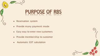 PURPOSE OF RBS
● Reservation system
● Provide many payment mode
● Easy way to enter new customers
● Provide membership to customer
● Automatic GST calculation
 