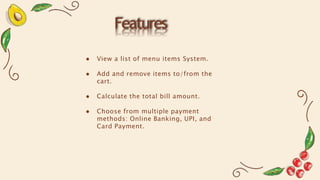 Features
● View a list of menu items System.
● Add and remove items to/from the
cart.
● Calculate the total bill amount.
● Choose from multiple payment
methods: Online Banking, UPI, and
Card Payment.
 