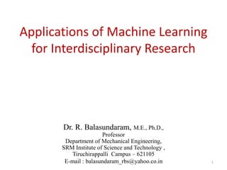 Applications of Machine Learning
for Interdisciplinary Research
Dr. R. Balasundaram, M.E., Ph.D.,
Professor
Department of Mechanical Engineering,
SRM Institute of Science and Technology ,
Tiruchirappalli Campus – 621105
E-mail : balasundaram_rbs@yahoo.co.in 1
 
